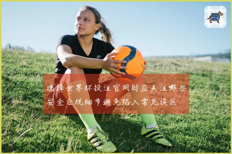选择世界杯投注官网时应关注哪些安全合规细节避免陷入常见误区