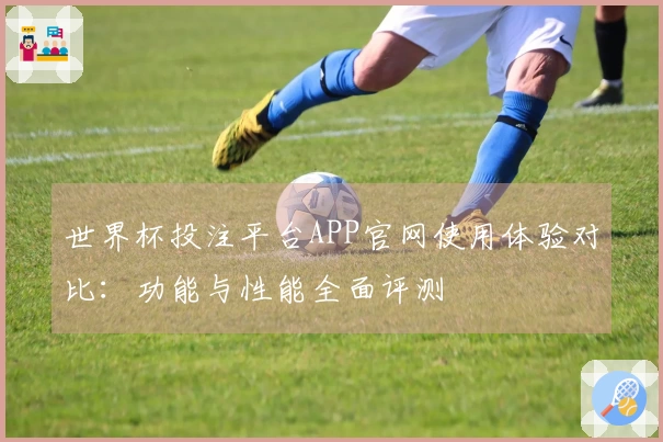 世界杯投注平台APP官网使用体验对比：功能与性能全面评测