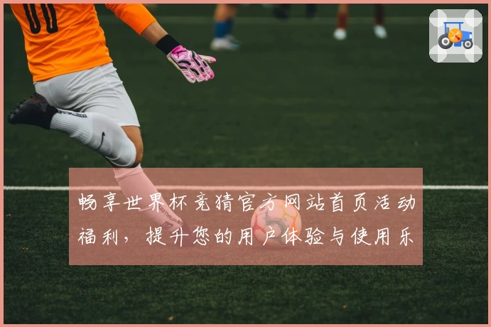 畅享世界杯竞猜官方网站首页活动福利，提升您的用户体验与使用乐趣